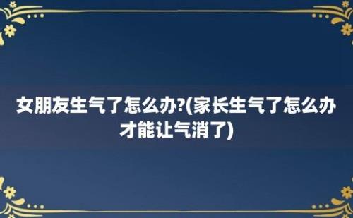 女朋友生气了怎么办?(家长生气了怎么办才能让气消了)