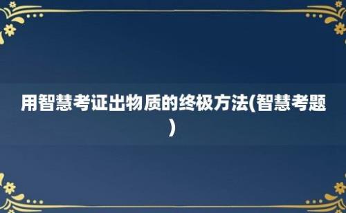 用智慧考证出物质的终极方法(智慧考题)