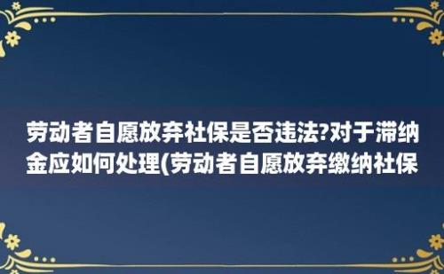 劳动者自愿放弃社保是否违法?对于滞纳金应如何处理(劳动者自愿放弃缴纳社保)