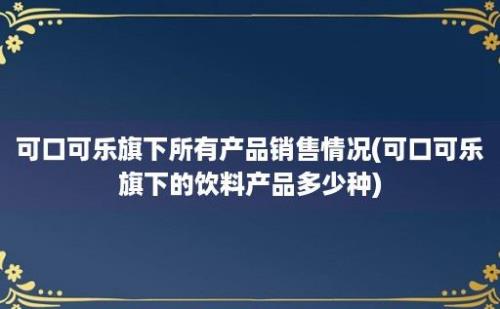 可口可乐旗下所有产品销售情况(可口可乐旗下的饮料产品多少种)