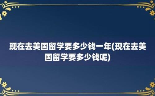 现在去美国留学要多少钱一年(现在去美国留学要多少钱呢)