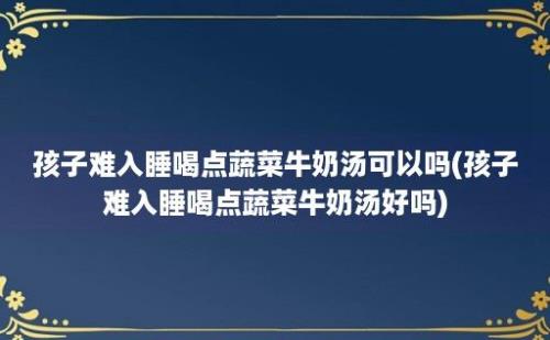 孩子难入睡喝点蔬菜牛奶汤可以吗(孩子难入睡喝点蔬菜牛奶汤好吗)