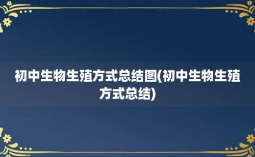 初中生物生殖方式总结图(初中生物生殖方式总结)