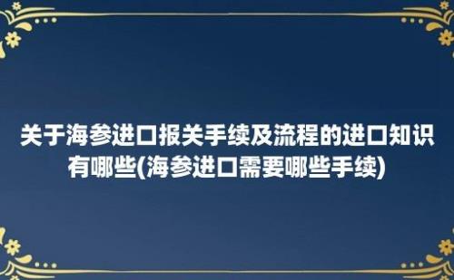 关于海参进口报关手续及流程的进口知识有哪些(海参进口需要哪些手续)