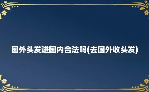 国外头发进国内合法吗(去国外收头发)