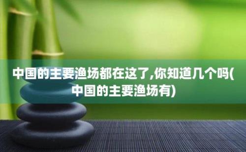 中国的主要渔场都在这了,你知道几个吗(中国的主要渔场有)