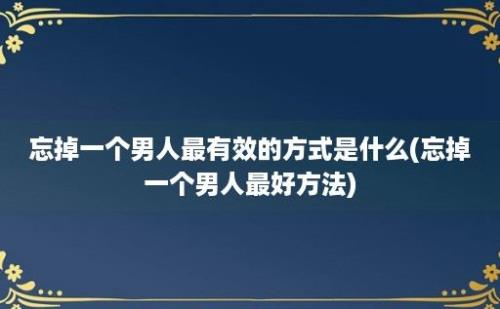 忘掉一个男人最有效的方式是什么(忘掉一个男人最好方法)