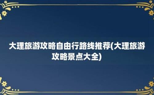 大理旅游攻略自由行路线推荐(大理旅游攻略景点大全)