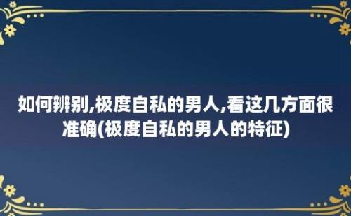 如何辨别,极度自私的男人,看这几方面很准确(极度自私的男人的特征)