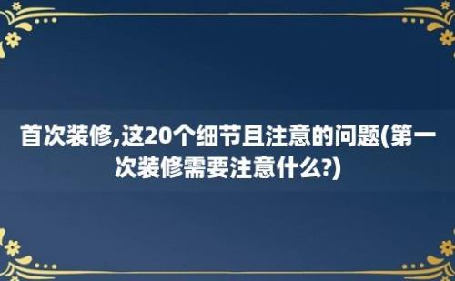 首次装修,这20个细节且注意的问题(第一次装修需要注意什么?)