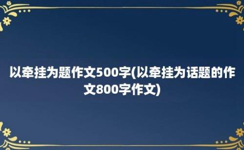 以牵挂为题作文500字(以牵挂为话题的作文800字作文)