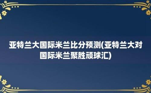 亚特兰大国际米兰比分预测(亚特兰大对国际米兰聚胜顽球汇)