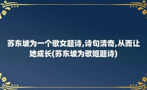 苏东坡为一个歌女题诗,诗句清奇,从而让她成长(苏东坡为歌姬题诗)