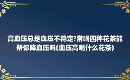 高血压总是血压不稳定?常喝四种花茶能帮你降血压吗(血压高喝什么花茶)