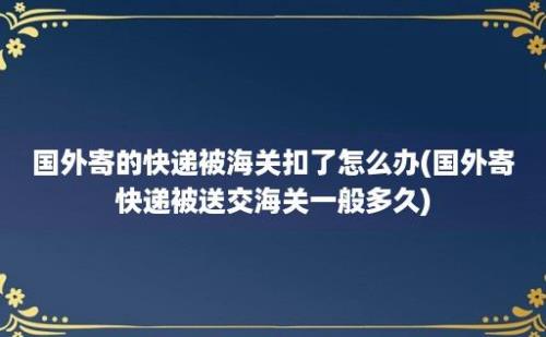 国外寄的快递被海关扣了怎么办(国外寄快递被送交海关一般多久)