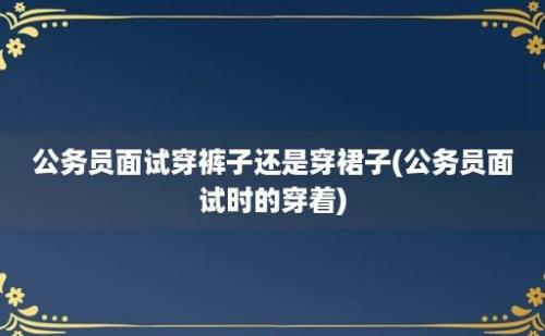 公务员面试穿裤子还是穿裙子(公务员面试时的穿着)