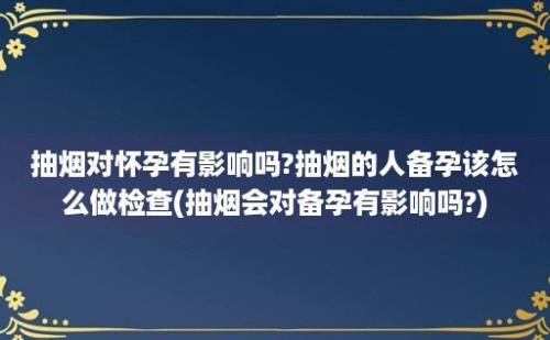 抽烟对怀孕有影响吗?抽烟的人备孕该怎么做检查(抽烟会对备孕有影响吗?)