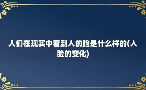 人们在现实中看到人的脸是什么样的(人脸的变化)