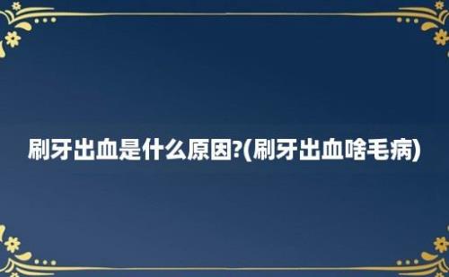 刷牙出血是什么原因?(刷牙出血啥毛病)