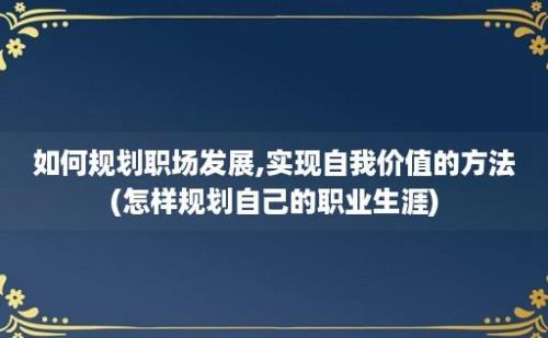 如何规划职场发展,实现自我价值的方法(怎样规划自己的职业生涯)