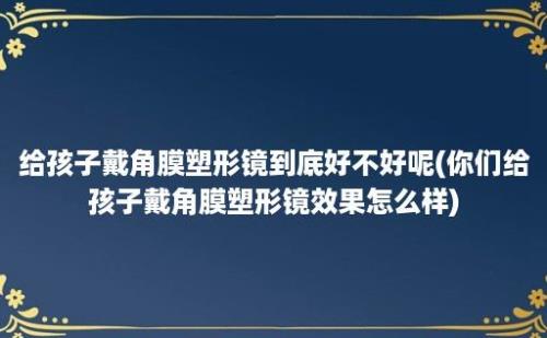 给孩子戴角膜塑形镜到底好不好呢(你们给孩子戴角膜塑形镜效果怎么样)