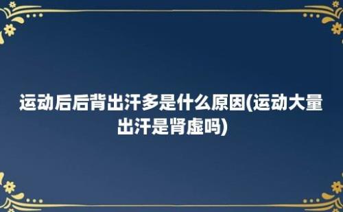 运动后后背出汗多是什么原因(运动大量出汗是肾虚吗)