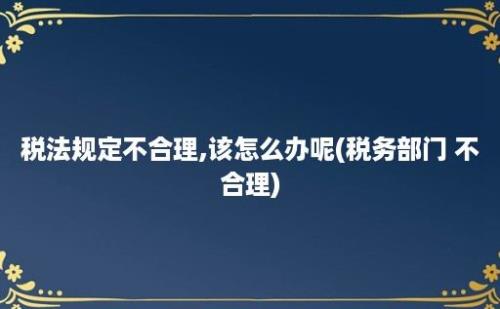 税法规定不合理,该怎么办呢(税务部门 不合理)