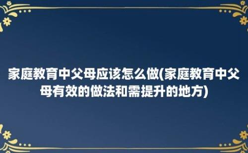 家庭教育中父母应该怎么做(家庭教育中父母有效的做法和需提升的地方)