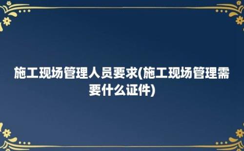 施工现场管理人员要求(施工现场管理需要什么证件)