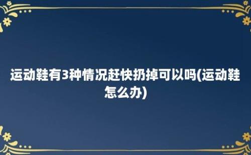 运动鞋有3种情况赶快扔掉可以吗(运动鞋怎么办)