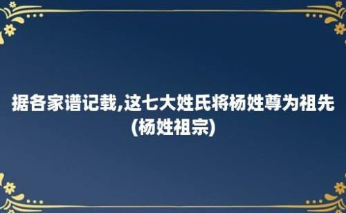 据各家谱记载,这七大姓氏将杨姓尊为祖先(杨姓祖宗)