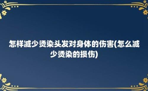 怎样减少烫染头发对身体的伤害(怎么减少烫染的损伤)