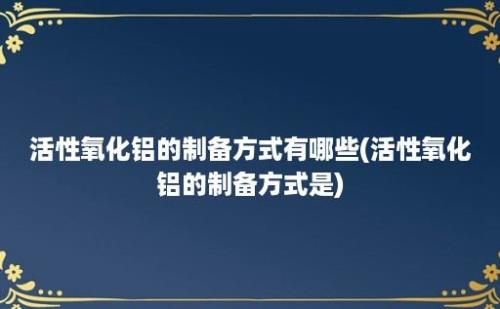 活性氧化铝的制备方式有哪些(活性氧化铝的制备方式是)