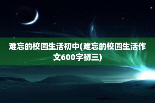 难忘的校园生活初中(难忘的校园生活作文600字初三)