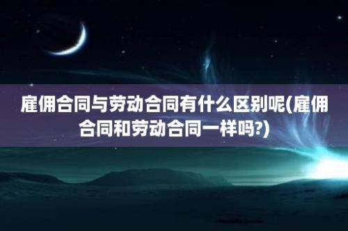 雇佣合同与劳动合同有什么区别呢(雇佣合同和劳动合同一样吗?)