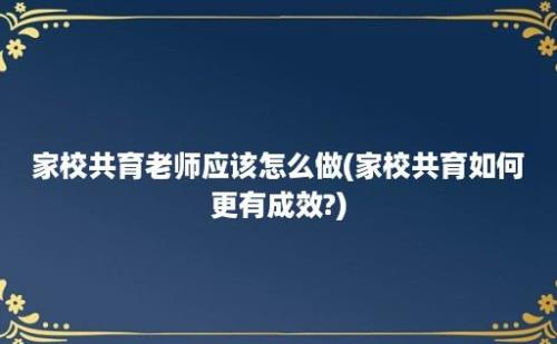 家校共育老师应该怎么做(家校共育如何更有成效?)