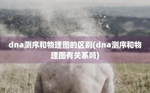 dna测序和物理图的区别(dna测序和物理图有关系吗)