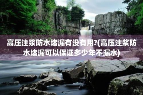 高压注浆防水堵漏有没有用?(高压注浆防水堵漏可以保证多少年不漏水)