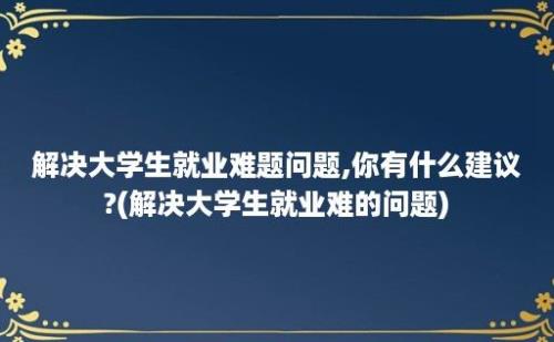 解决大学生就业难题问题,你有什么建议?(解决大学生就业难的问题)