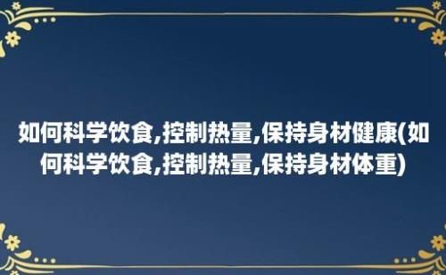 如何科学饮食,控制热量,保持身材健康(如何科学饮食,控制热量,保持身材体重)