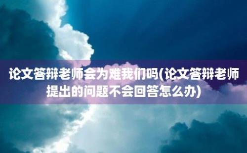 论文答辩老师会为难我们吗(论文答辩老师提出的问题不会回答怎么办)