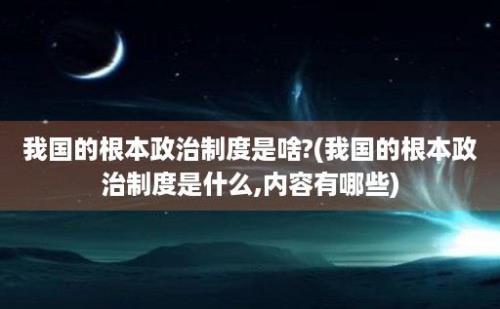 我国的根本政治制度是啥?(我国的根本政治制度是什么,内容有哪些)