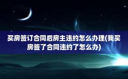 买房签订合同后房主违约怎么办理(我买房签了合同违约了怎么办)