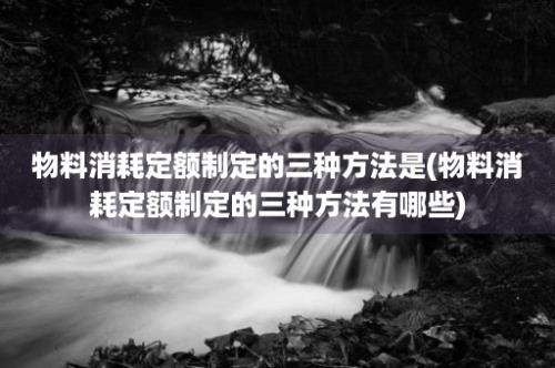 物料消耗定额制定的三种方法是(物料消耗定额制定的三种方法有哪些)