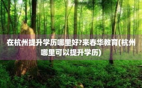 在杭州提升学历哪里好?来春华教育(杭州哪里可以提升学历)