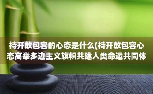 持开放包容的心态是什么(持开放包容心态高举多边主义旗帜共建人类命运共同体)