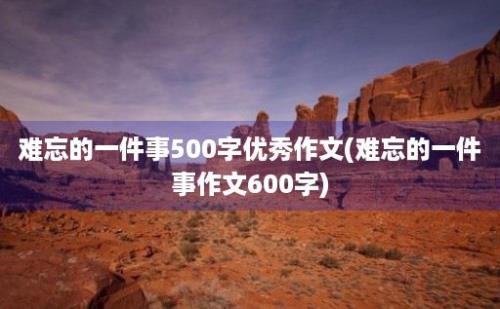 难忘的一件事500字优秀作文(难忘的一件事作文600字)