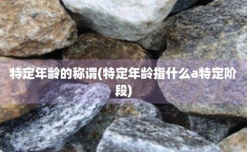 特定年龄的称谓(特定年龄指什么a特定阶段)