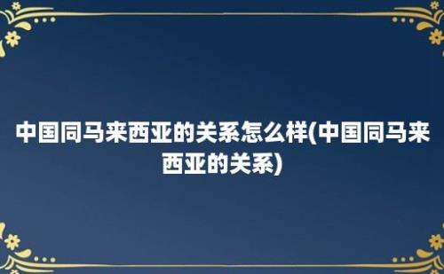 中国同马来西亚的关系怎么样(中国同马来西亚的关系)