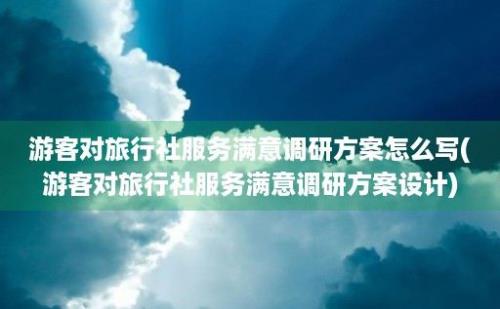 游客对旅行社服务满意调研方案怎么写(游客对旅行社服务满意调研方案设计)